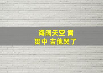 海阔天空 黄贯中 吉他哭了